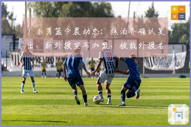 广东男篮今晨动态：焦泊乔确认复出，新外援宣布加盟，被裁外援名单揭晓