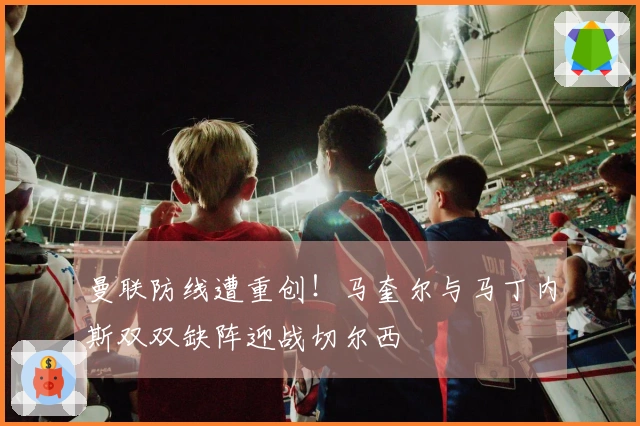 曼联防线遭重创！马奎尔与马丁内斯双双缺阵迎战切尔西