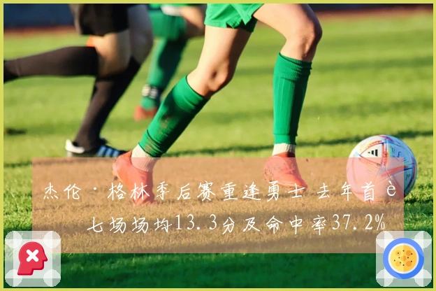 杰伦·格林季后赛重逢勇士 去年首轮七场场均13.3分及命中率37.2%