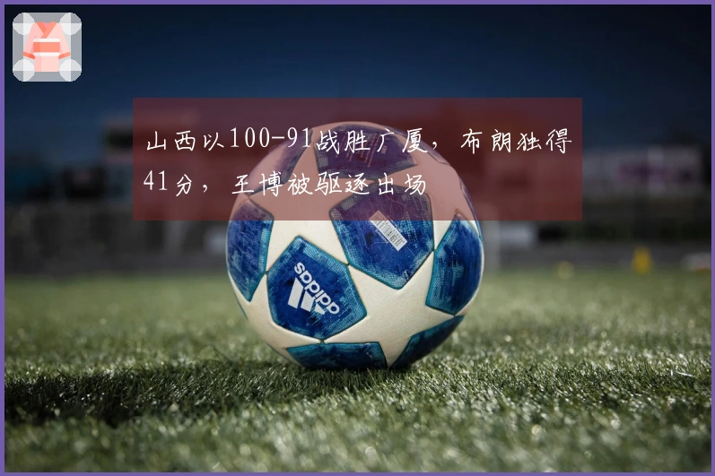 山西以100-91战胜广厦，布朗独得41分，王博被驱逐出场