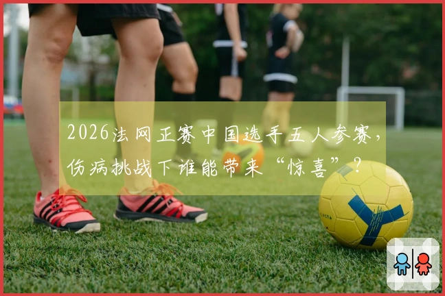 2026法网正赛中国选手五人参赛,伤病挑战下谁能带来“惊喜”?