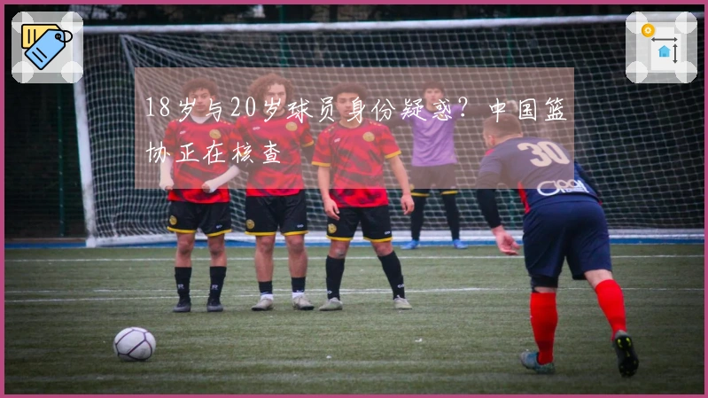 18岁与20岁球员身份疑惑？中国篮协正在核查
