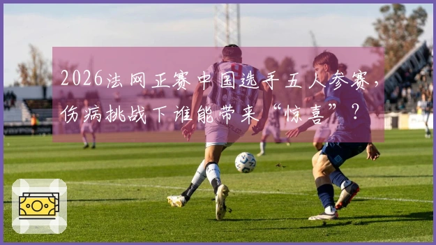 2026法网正赛中国选手五人参赛，伤病挑战下谁能带来“惊喜”？