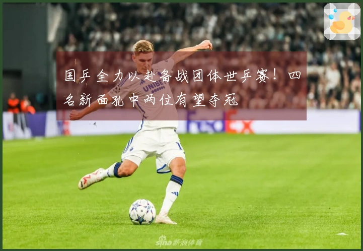 国乒全力以赴备战团体世乒赛！四名新面孔中两位有望夺冠