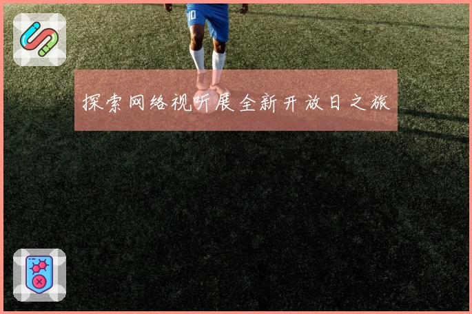 探索网络视听展全新开放日之旅