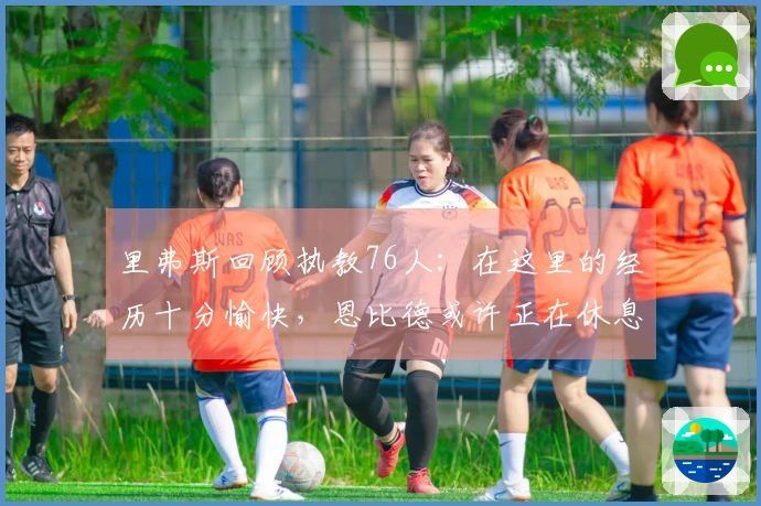 里弗斯回顾执教76人：在这里的经历十分愉快，恩比德或许正在休息中接受治疗