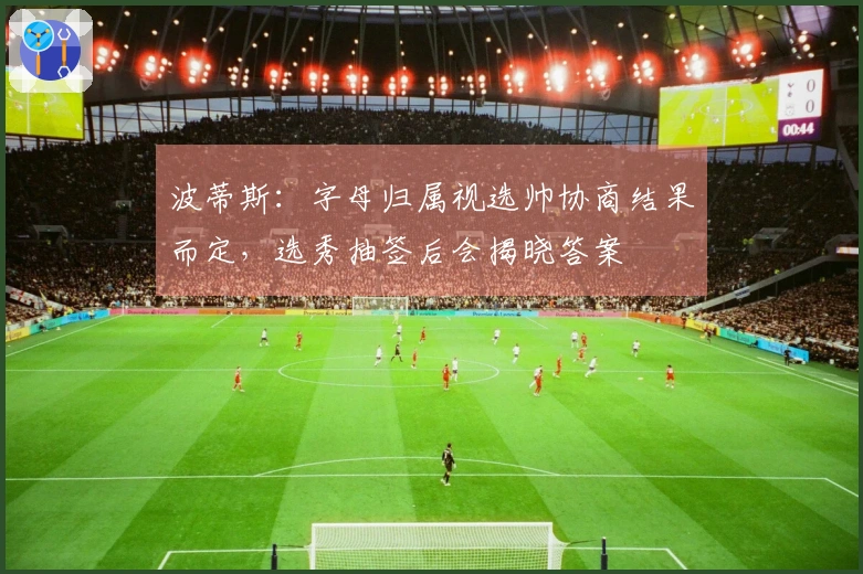 波蒂斯：字母归属视选帅协商结果而定，选秀抽签后会揭晓答案