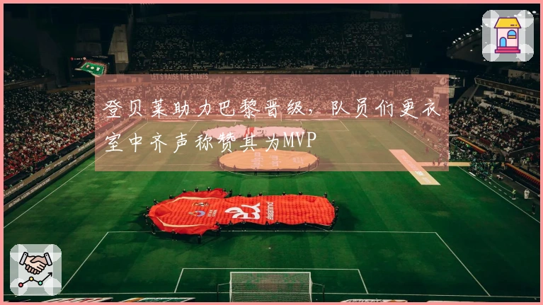 登贝莱助力巴黎晋级，队员们更衣室中齐声称赞其为MVP