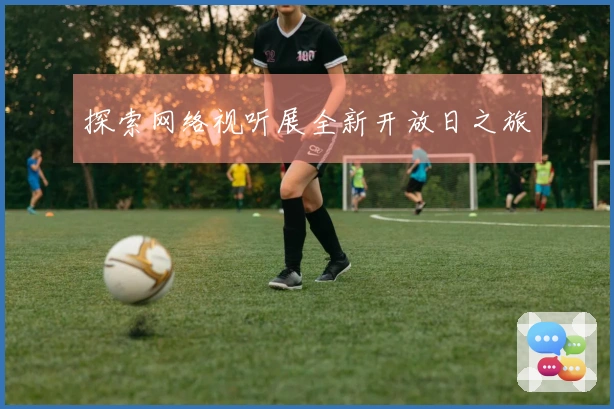 探索网络视听展全新开放日之旅