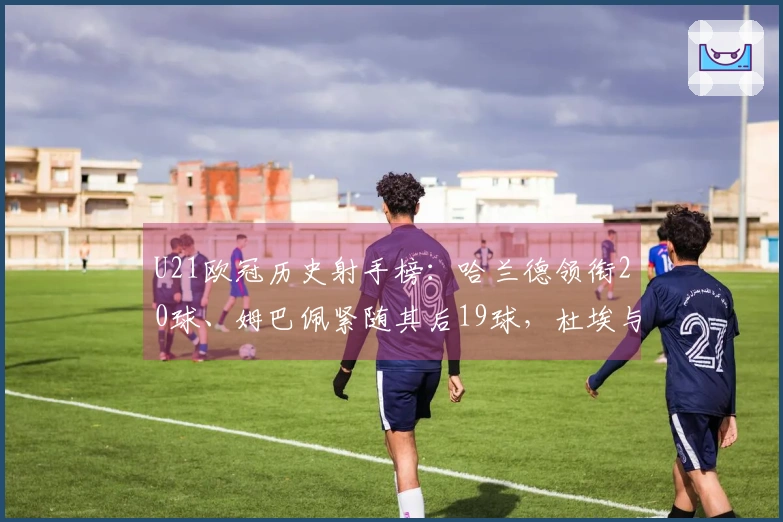 U21欧冠历史射手榜：哈兰德领衔20球、姆巴佩紧随其后19球，杜埃与亚马尔各10球