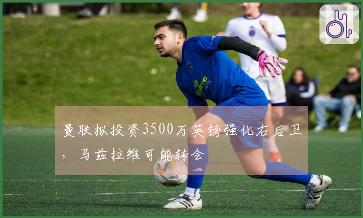 曼联拟投资3500万英镑强化右后卫，马兹拉维可能转会