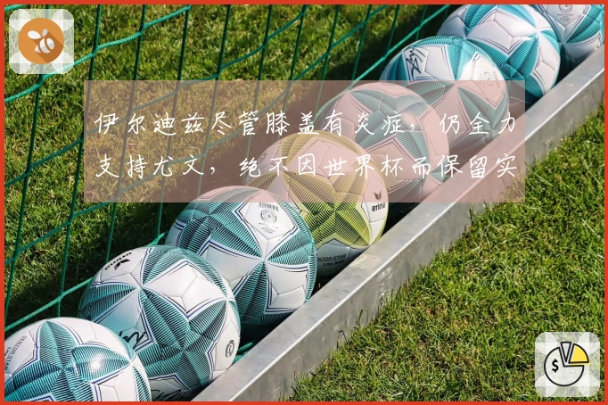 伊尔迪兹尽管膝盖有炎症，仍全力支持尤文，绝不因世界杯而保留实力